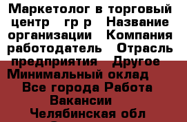 Маркетолог в торговый центр – гр/р › Название организации ­ Компания-работодатель › Отрасль предприятия ­ Другое › Минимальный оклад ­ 1 - Все города Работа » Вакансии   . Челябинская обл.,Снежинск г.